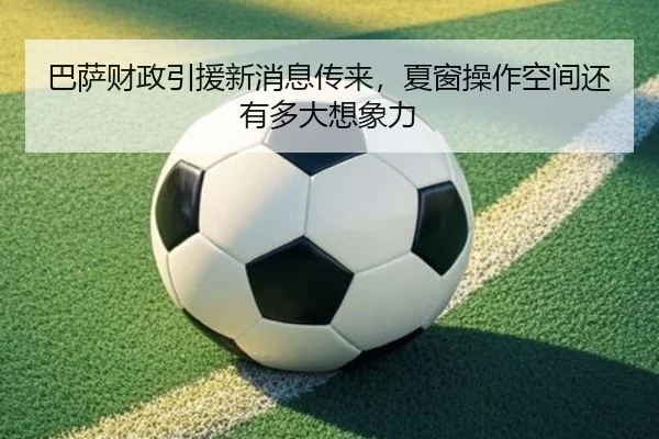 巴萨财政引援新消息传来，夏窗操作空间还有多大想象力