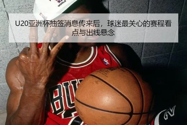 U20亚洲杯抽签消息传来后，球迷最关心的赛程看点与出线悬念